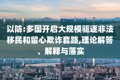 以防:多國開啟大規(guī)模驅(qū)逐非法移民和留心欺詐套路,理論解答、解釋與落實