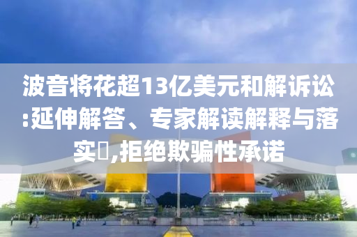 波音將花超13億美元和解訴訟:延伸解答、專家解讀解釋與落實?,拒絕欺騙性承諾