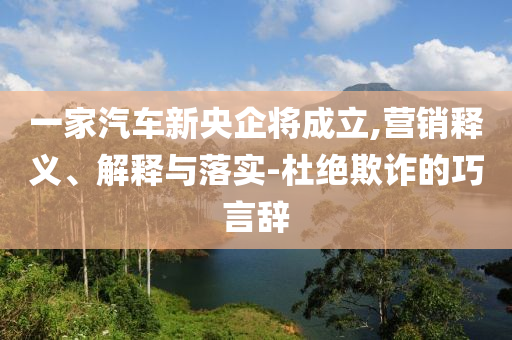 一家汽車新央企將成立,營銷釋義、解釋與落實(shí)-杜絕欺詐的巧言辭