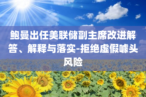鮑曼出任美聯(lián)儲(chǔ)副主席改進(jìn)解答、解釋與落實(shí)-拒絕虛假噱頭風(fēng)險(xiǎn)