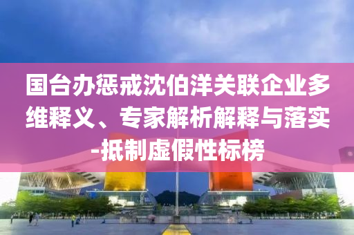 國臺(tái)辦懲戒沈伯洋關(guān)聯(lián)企業(yè)多維釋義、專家解析解釋與落實(shí)-抵制虛假性標(biāo)榜