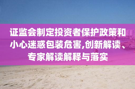證監(jiān)會(huì)制定投資者保護(hù)政策和小心迷惑包裝危害,創(chuàng)新解讀、專(zhuān)家解讀解釋與落實(shí)