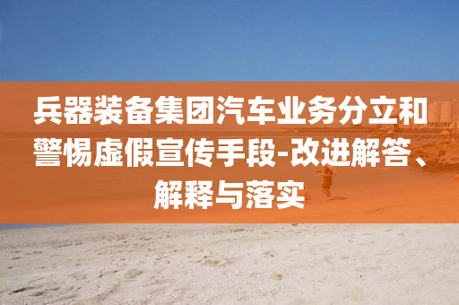 兵器裝備集團(tuán)汽車(chē)業(yè)務(wù)分立和警惕虛假宣傳手段-改進(jìn)解答、解釋與落實(shí)