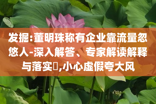 發(fā)掘:董明珠稱(chēng)有企業(yè)靠流量忽悠人-深入解答、專(zhuān)家解讀解釋與落實(shí)?,小心虛假夸大風(fēng)