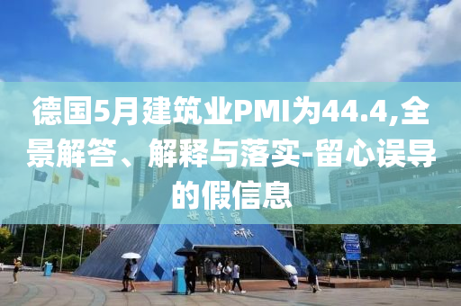 德國5月建筑業(yè)PMI為44.4,全景解答、解釋與落實(shí)-留心誤導(dǎo)的假信息