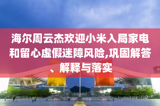 海爾周云杰歡迎小米入局家電和留心虛假迷障風(fēng)險(xiǎn),鞏固解答、解釋與落實(shí)