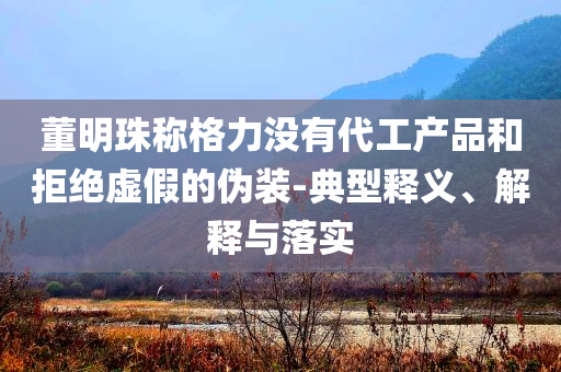 董明珠稱格力沒有代工產(chǎn)品和拒絕虛假的偽裝-典型釋義、解釋與落實(shí)