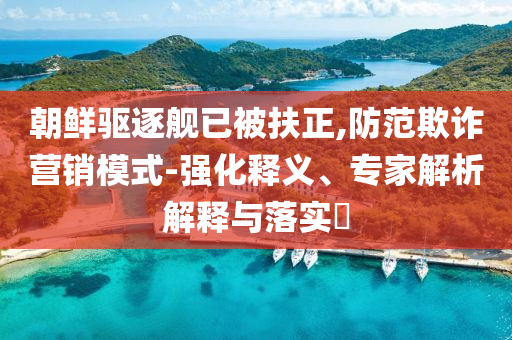 朝鮮驅(qū)逐艦已被扶正,防范欺詐營(yíng)銷模式-強(qiáng)化釋義、專家解析解釋與落實(shí)?