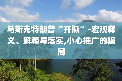 馬斯克特朗普“開(kāi)撕”-宏觀釋義、解釋與落實(shí),小心推廣的騙局