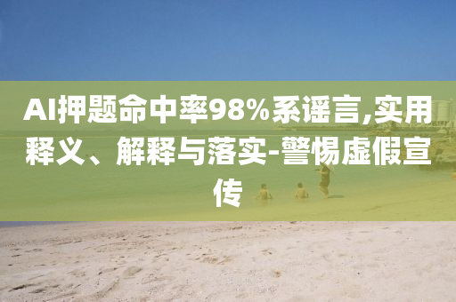 AI押題命中率98%系謠言,實(shí)用釋義、解釋與落實(shí)-警惕虛假宣傳
