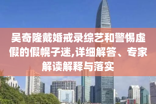 吳奇隆戴婚戒錄綜藝和警惕虛假的假幌子迷,詳細解答、專家解讀解釋與落實