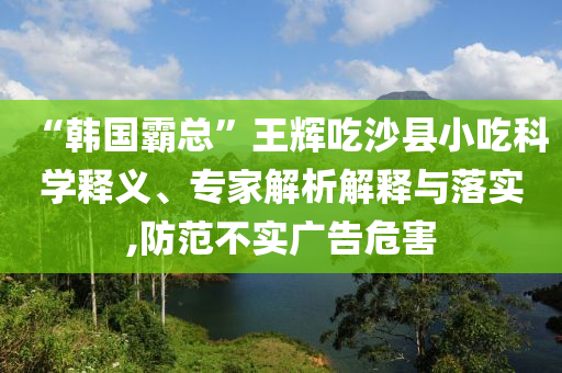 “韓國霸總”王輝吃沙縣小吃科學(xué)釋義、專家解析解釋與落實,防范不實廣告危害