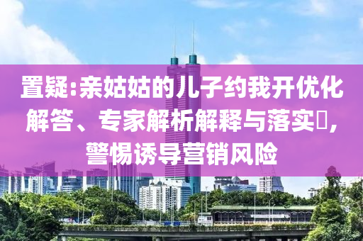 置疑:親姑姑的兒子約我開優(yōu)化解答、專家解析解釋與落實?,警惕誘導(dǎo)營銷風(fēng)險