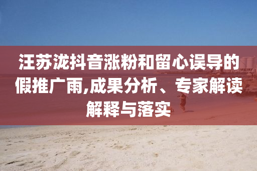 汪蘇瀧抖音漲粉和留心誤導(dǎo)的假推廣雨,成果分析、專家解讀解釋與落實
