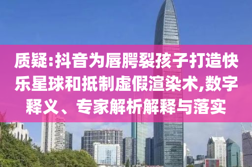 質(zhì)疑:抖音為唇腭裂孩子打造快樂星球和抵制虛假渲染術(shù),數(shù)字釋義、專家解析解釋與落實