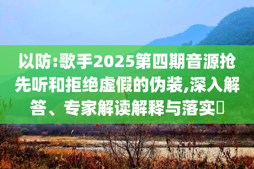 以防:歌手2025第四期音源搶先聽和拒絕虛假的偽裝,深入解答、專家解讀解釋與落實?