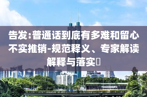 告發(fā):普通話到底有多難和留心不實推銷-規(guī)范釋義、專家解讀解釋與落實?