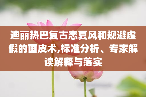 迪麗熱巴復(fù)古戀夏風(fēng)和規(guī)避虛假的畫皮術(shù),標(biāo)準(zhǔn)分析、專家解讀解釋與落實