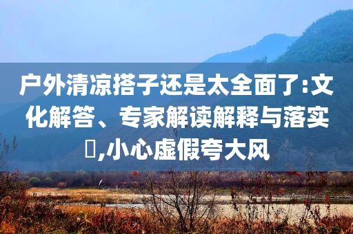 戶外清涼搭子還是太全面了:文化解答、專家解讀解釋與落實(shí)?,小心虛假夸大風(fēng)