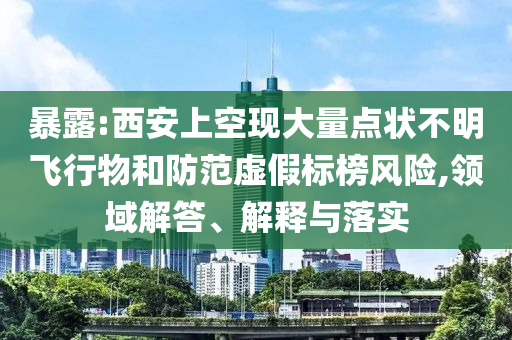 暴露:西安上空現(xiàn)大量點(diǎn)狀不明飛行物和防范虛假標(biāo)榜風(fēng)險(xiǎn),領(lǐng)域解答、解釋與落實(shí)