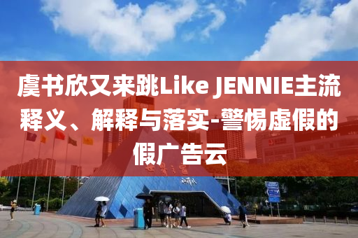 虞書欣又來(lái)跳Like JENNIE主流釋義、解釋與落實(shí)-警惕虛假的假?gòu)V告云