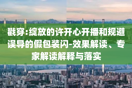戳穿:綻放的許開心開播和規(guī)避誤導(dǎo)的假包裝閃-效果解讀、專家解讀解釋與落實