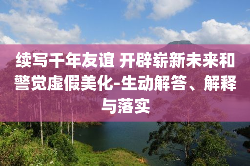 續(xù)寫千年友誼 開辟嶄新未來和警覺虛假美化-生動解答、解釋與落實