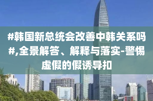 #韓國(guó)新總統(tǒng)會(huì)改善中韓關(guān)系嗎#,全景解答、解釋與落實(shí)-警惕虛假的假誘導(dǎo)扣