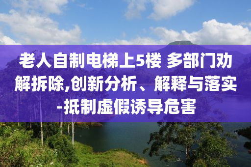 老人自制電梯上5樓 多部門勸解拆除,創(chuàng)新分析、解釋與落實-抵制虛假誘導危害