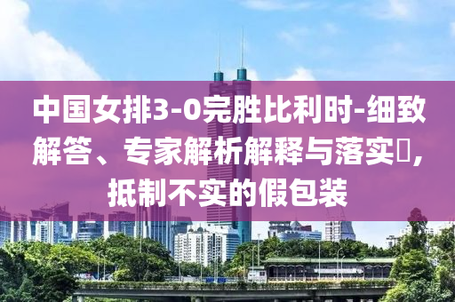 中國(guó)女排3-0完勝比利時(shí)-細(xì)致解答、專家解析解釋與落實(shí)?,抵制不實(shí)的假包裝