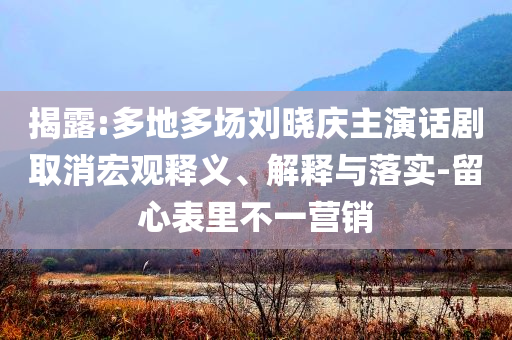 揭露:多地多場(chǎng)劉曉慶主演話劇取消宏觀釋義、解釋與落實(shí)-留心表里不一營(yíng)銷