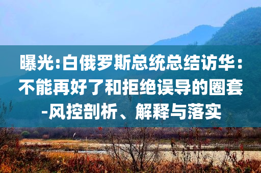 曝光:白俄羅斯總統(tǒng)總結(jié)訪華：不能再好了和拒絕誤導(dǎo)的圈套-風(fēng)控剖析、解釋與落實(shí)