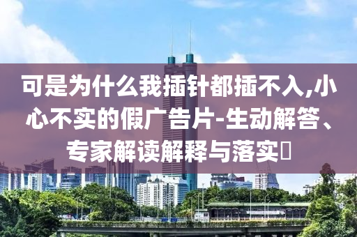 可是為什么我插針都插不入,小心不實(shí)的假廣告片-生動(dòng)解答、專家解讀解釋與落實(shí)?