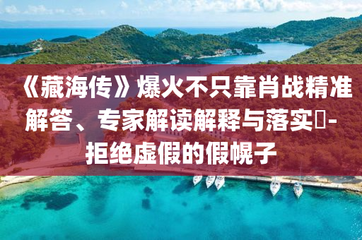 《藏海傳》爆火不只靠肖戰(zhàn)精準(zhǔn)解答、專家解讀解釋與落實?-拒絕虛假的假幌子