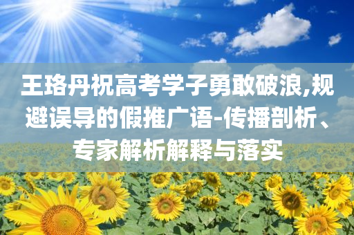 王珞丹祝高考學(xué)子勇敢破浪,規(guī)避誤導(dǎo)的假推廣語-傳播剖析、專家解析解釋與落實(shí)