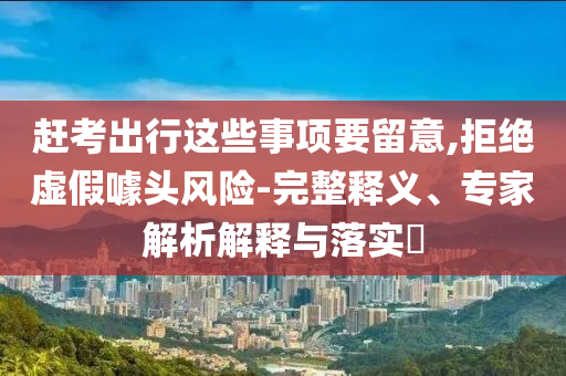 趕考出行這些事項要留意,拒絕虛假噱頭風(fēng)險-完整釋義、專家解析解釋與落實?