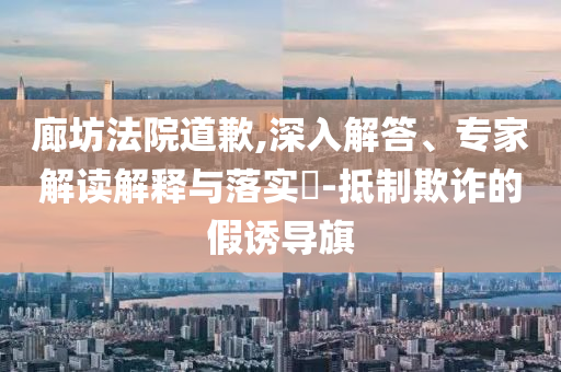廊坊法院道歉,深入解答、專家解讀解釋與落實?-抵制欺詐的假誘導(dǎo)旗