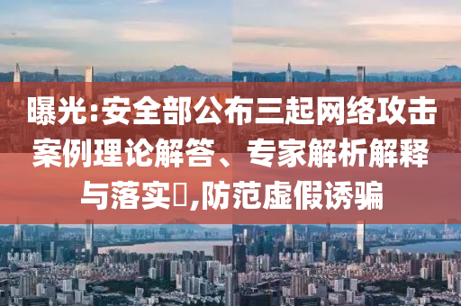 曝光:安全部公布三起網(wǎng)絡(luò)攻擊案例理論解答、專家解析解釋與落實?,防范虛假誘騙