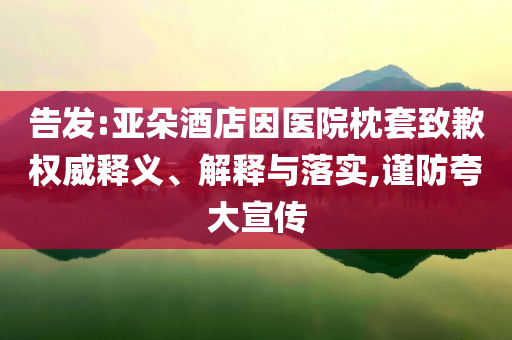 告發(fā):亞朵酒店因醫(yī)院枕套致歉權威釋義、解釋與落實,謹防夸大宣傳