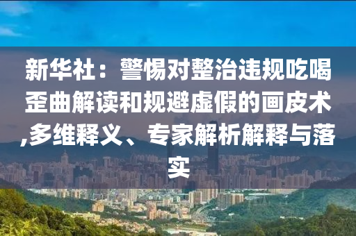 新華社：警惕對整治違規(guī)吃喝歪曲解讀和規(guī)避虛假的畫皮術(shù),多維釋義、專家解析解釋與落實