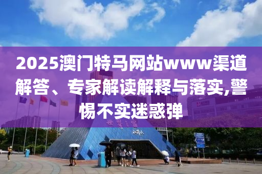 2025澳門特馬網站www渠道解答、專家解讀解釋與落實,警惕不實迷惑彈