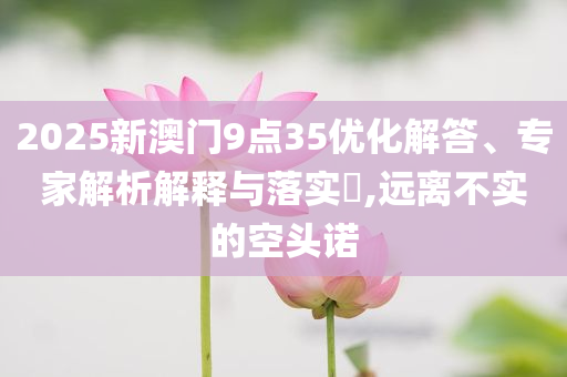 2025新澳門9點(diǎn)35優(yōu)化解答、專家解析解釋與落實(shí)?,遠(yuǎn)離不實(shí)的空頭諾