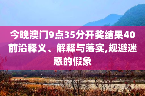 今晚澳門9點(diǎn)35分開獎(jiǎng)結(jié)果40前沿釋義、解釋與落實(shí),規(guī)避迷惑的假象
