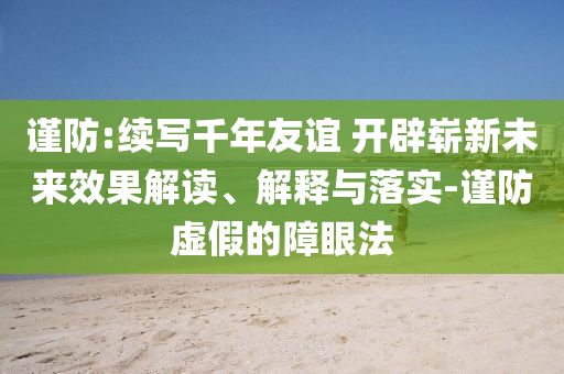 謹防:續(xù)寫千年友誼 開辟嶄新未來效果解讀、解釋與落實-謹防虛假的障眼法