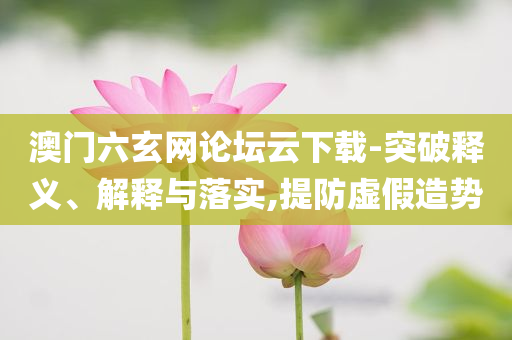澳門六玄網(wǎng)論壇云下載-突破釋義、解釋與落實(shí),提防虛假造勢