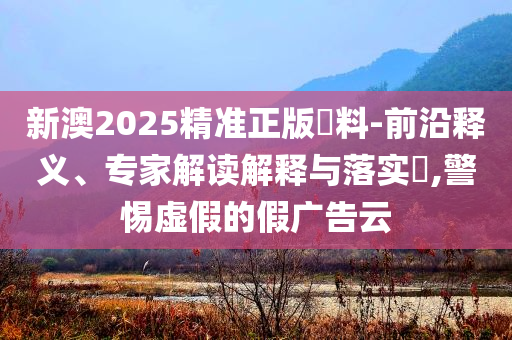 新澳2025精準(zhǔn)正版資料-前沿釋義、專家解讀解釋與落實(shí)?,警惕虛假的假?gòu)V告云