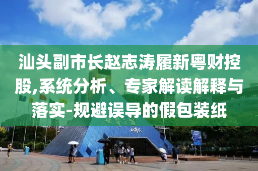 汕頭副市長趙志濤履新粵財(cái)控股,系統(tǒng)分析、專家解讀解釋與落實(shí)-規(guī)避誤導(dǎo)的假包裝紙