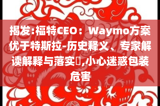 揭發(fā):福特CEO：Waymo方案優(yōu)于特斯拉-歷史釋義、專家解讀解釋與落實?,小心迷惑包裝危害
