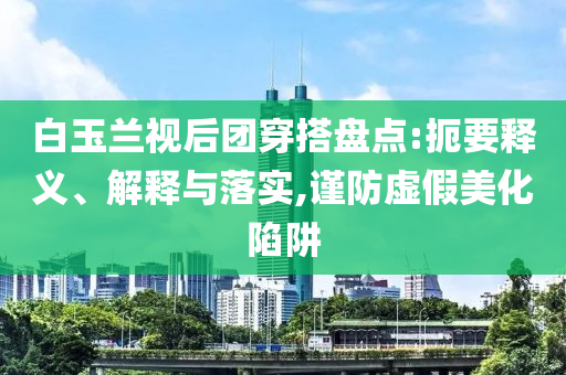 白玉蘭視后團(tuán)穿搭盤(pán)點(diǎn):扼要釋義、解釋與落實(shí),謹(jǐn)防虛假美化陷阱