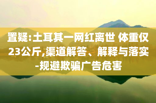置疑:土耳其一網(wǎng)紅離世 體重僅23公斤,渠道解答、解釋與落實-規(guī)避欺騙廣告危害